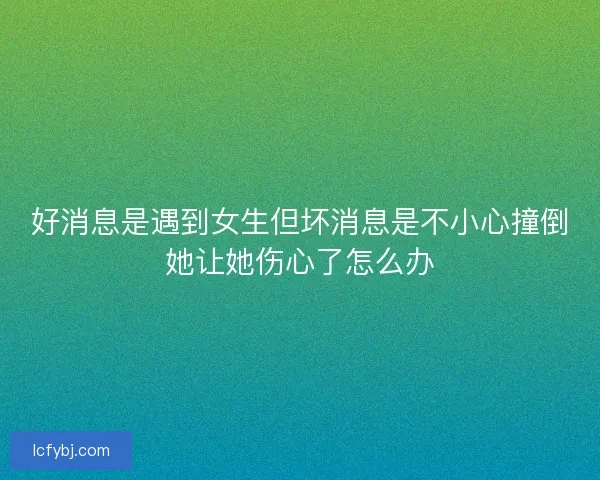 好消息是遇到女生但坏消息是不小心撞倒她让她伤心了怎么办