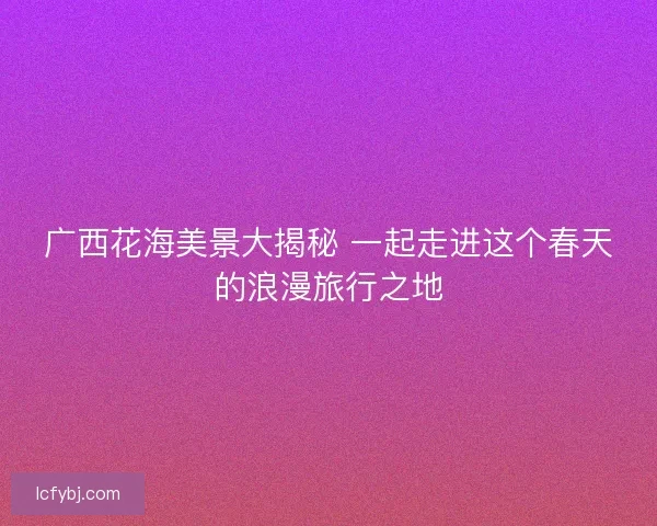 广西花海美景大揭秘 一起走进这个春天的浪漫旅行之地 广西花海美景大揭秘 一起走进这个春天的浪漫旅行之地