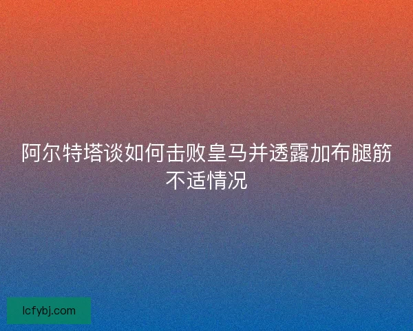 阿尔特塔谈如何击败皇马并透露加布腿筋不适情况