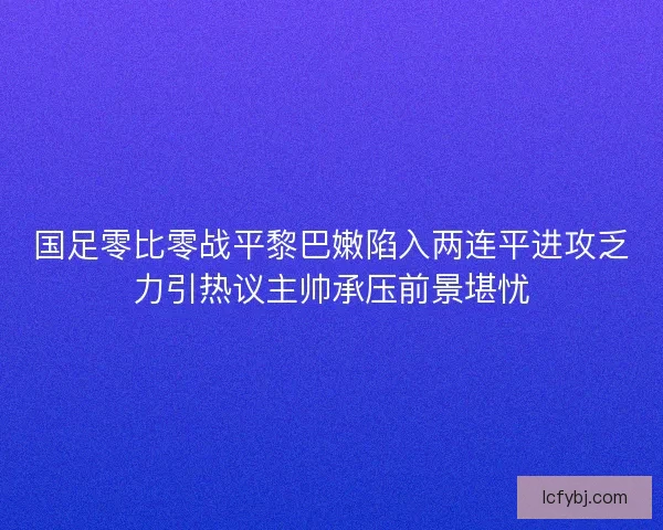 国足零比零战平黎巴嫩陷入两连平进攻乏力引热议主帅承压前景堪忧