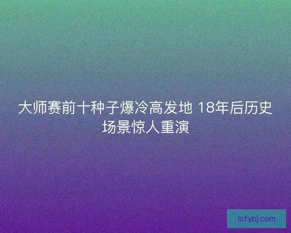 大师赛前十种子爆冷高发地 18年后历史场景惊人重演 大师赛前十种子爆冷高发地 18年后历史场景惊人重演